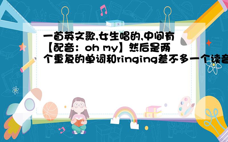 一首英文歌,女生唱的,中间有【配音：oh my】然后是两个重复的单词和ringing差不多一个读音的吧