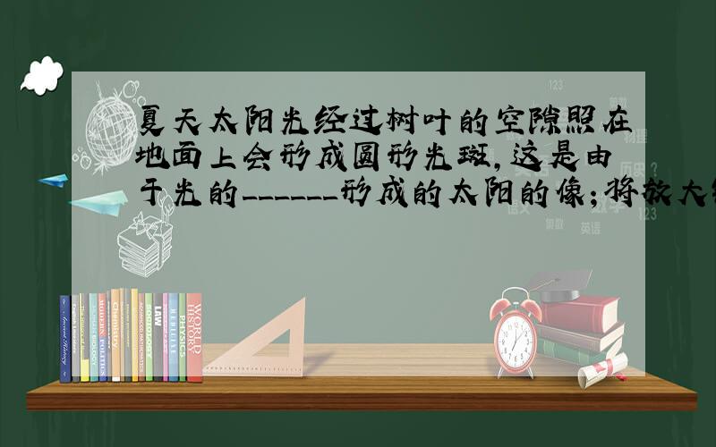 夏天太阳光经过树叶的空隙照在地面上会形成圆形光斑，这是由于光的______形成的太阳的像；将放大镜正对着太阳，调整它与地