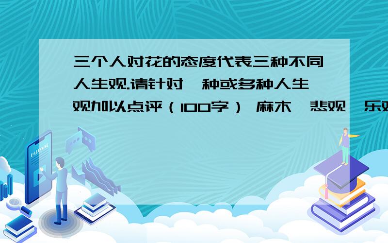 三个人对花的态度代表三种不同人生观.请针对一种或多种人生观加以点评（100字） 麻木,悲观,乐观