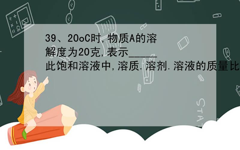 39、20oC时,物质A的溶解度为20克,表示_____此饱和溶液中,溶质.溶剂.溶液的质量比为______.