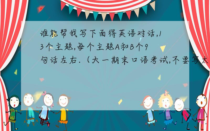 谁能帮我写下面得英语对话,13个主题,每个主题A和B个9句话左右.（大一期末口语考试,不要写太难）谢谢!