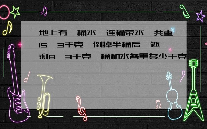 地上有一桶水,连桶带水一共重15、3干克,倒掉半桶后,还剩8、3干克,桶和水各重多少干克