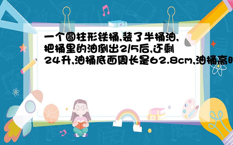 一个圆柱形铁桶,装了半桶油,把桶里的油倒出2/5后,还剩24升,油桶底面周长是62.8cm,油桶高时（ ）cm