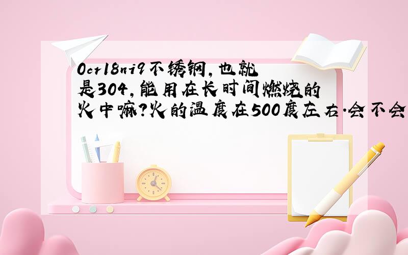 0cr18ni9不锈钢,也就是304,能用在长时间燃烧的火中嘛?火的温度在500度左右.会不会有什么变化.怎么处