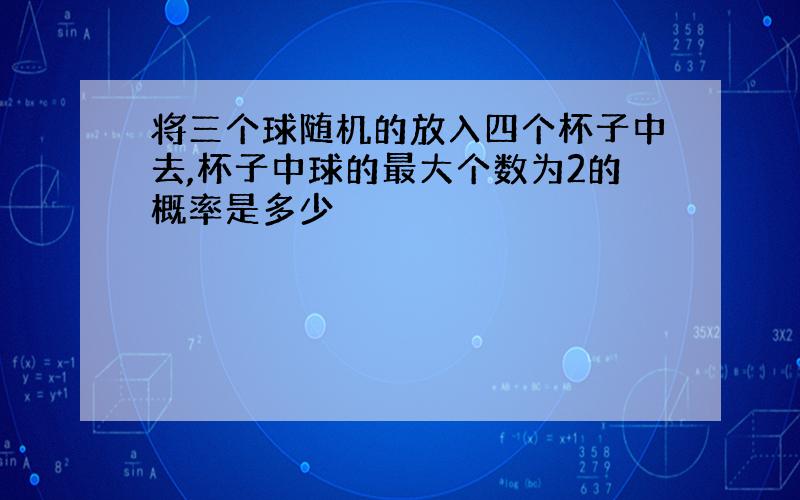 将三个球随机的放入四个杯子中去,杯子中球的最大个数为2的概率是多少