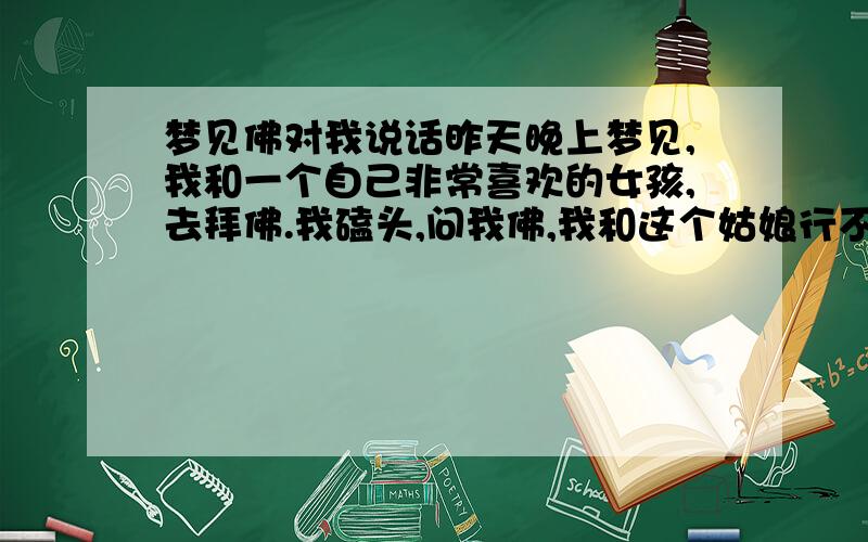 梦见佛对我说话昨天晚上梦见,我和一个自己非常喜欢的女孩,去拜佛.我磕头,问我佛,我和这个姑娘行不行.佛就说：不行,不行.