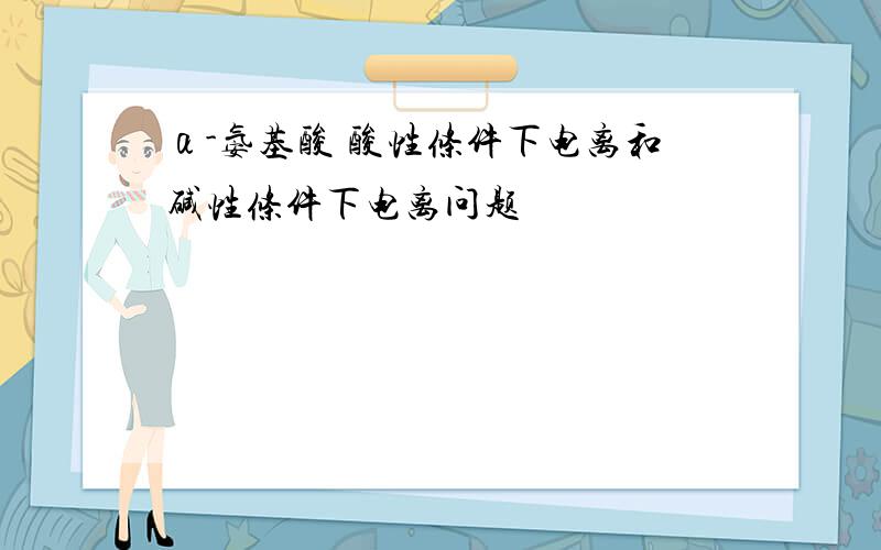 α-氨基酸 酸性条件下电离和碱性条件下电离问题