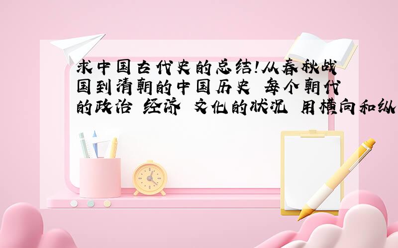 求中国古代史的总结!从春秋战国到清朝的中国历史 每个朝代的政治 经济 文化的状况 用横向和纵向的方式列出来 求大神给我一