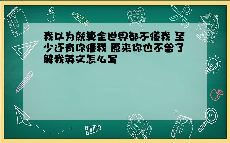 我以为就算全世界都不懂我 至少还有你懂我 原来你也不曾了解我英文怎么写