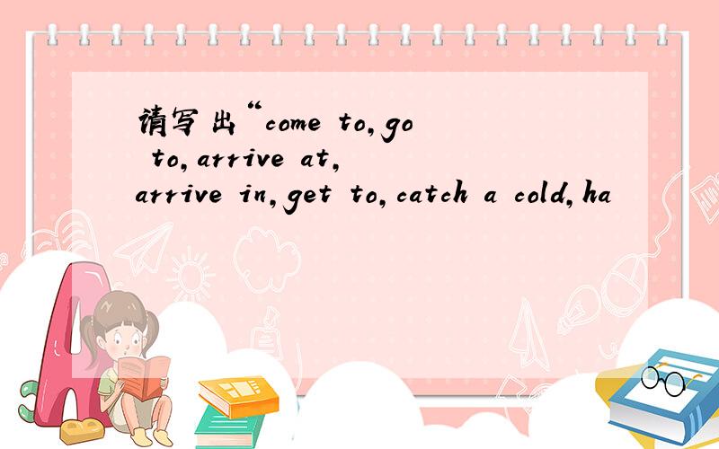 请写出“come to,go to,arrive at,arrive in,get to,catch a cold,ha