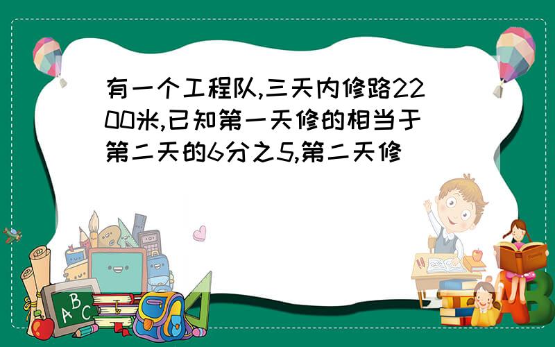 有一个工程队,三天内修路2200米,已知第一天修的相当于第二天的6分之5,第二天修