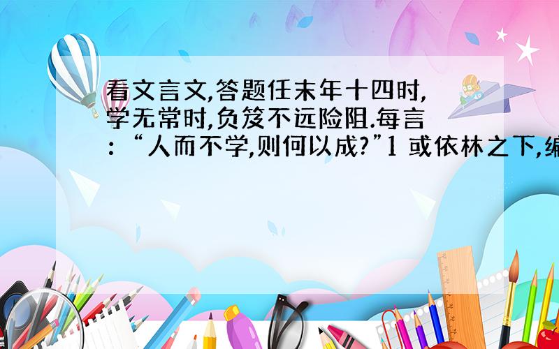 看文言文,答题任末年十四时,学无常时,负笈不远险阻.每言：“人而不学,则何以成?”1 或依林之下,编茅为庵,削荆为笔,克