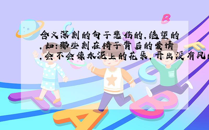 含义深刻的句子悲伤的,绝望的,如：那些刻在椅子背后的爱情,会不会像水泥上的花朵,开出没有风的寂寞森林!关于AI的,