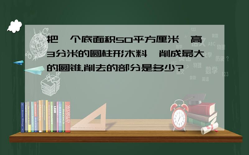 把一个底面积50平方厘米,高3分米的圆柱形木料,削成最大的圆锥.削去的部分是多少?