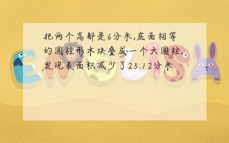 把两个高都是6分米,底面相等的圆柱形木块叠成一个大圆柱,发现表面积减少了25.12分米