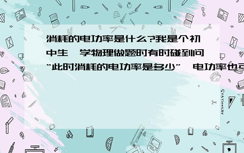 消耗的电功率是什么?我是个初中生,学物理做题时有时碰到问“此时消耗的电功率是多少”,电功率也可以是消耗的?电能才可以消耗