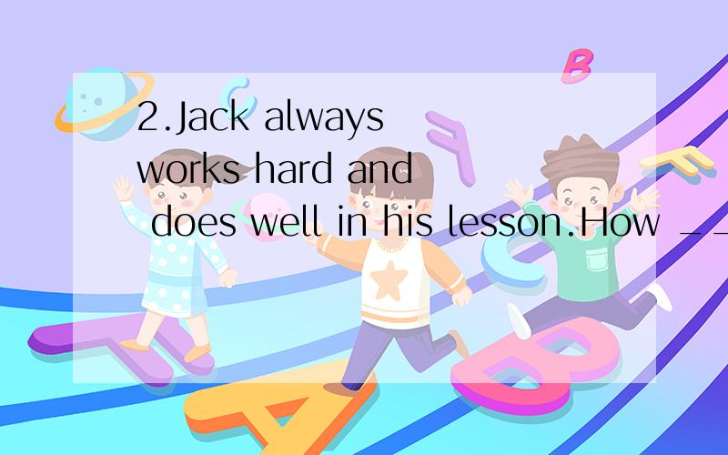 2.Jack always works hard and does well in his lesson.How ___