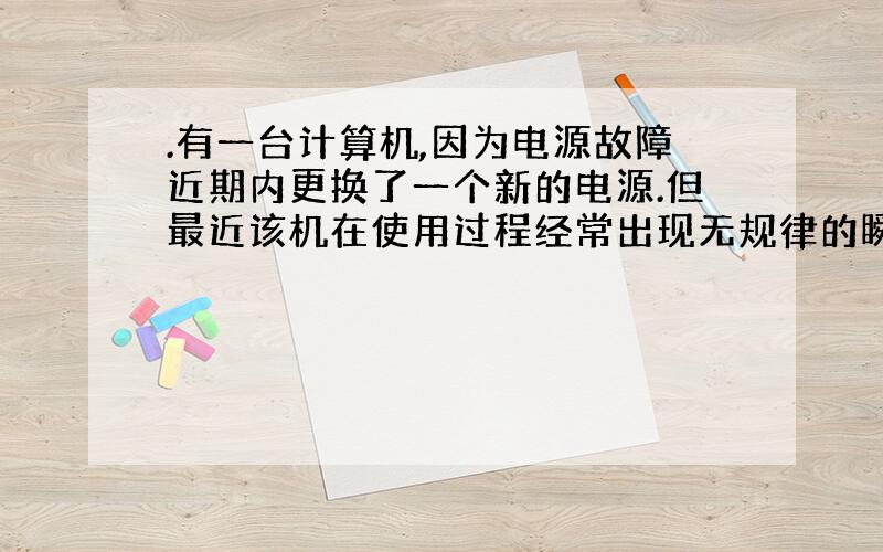 .有一台计算机,因为电源故障近期内更换了一个新的电源.但最近该机在使用过程经常出现无规律的瞬间重启