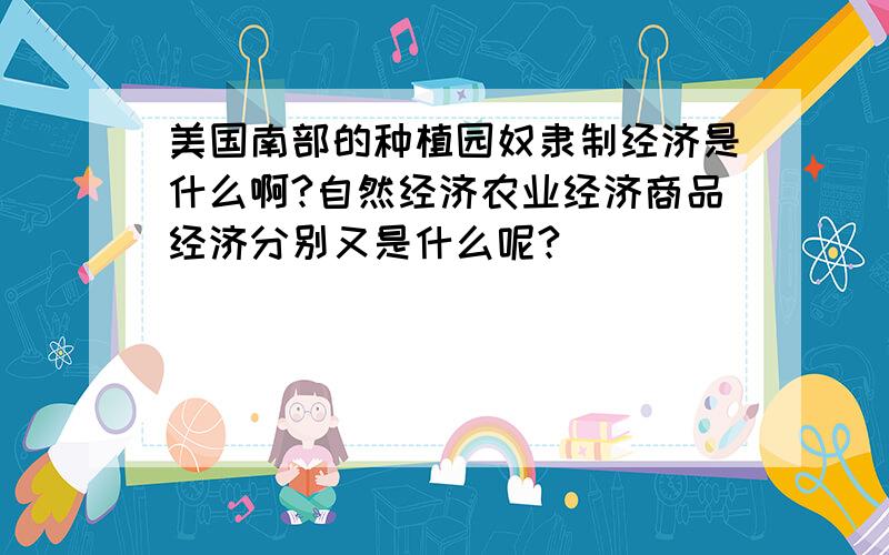 美国南部的种植园奴隶制经济是什么啊?自然经济农业经济商品经济分别又是什么呢?