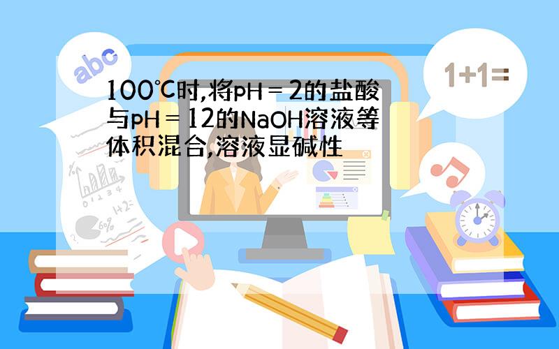 100℃时,将pH＝2的盐酸与pH＝12的NaOH溶液等体积混合,溶液显碱性