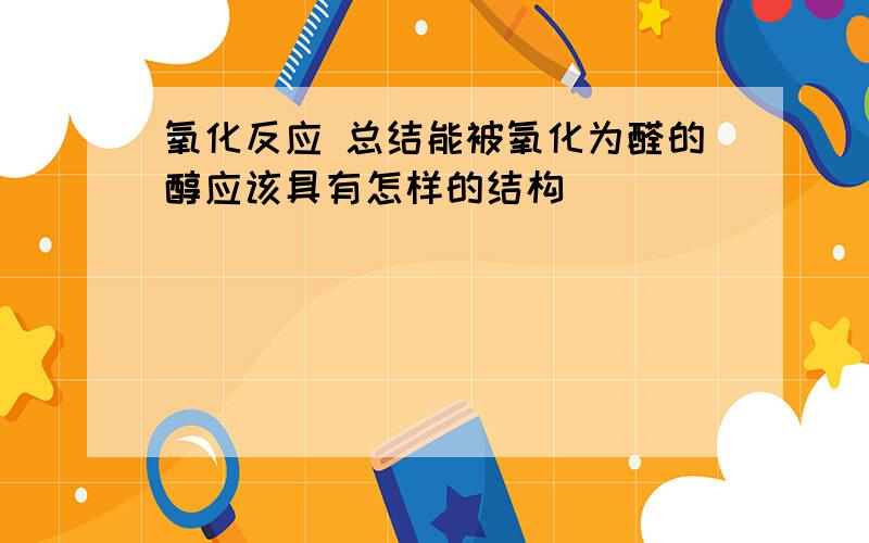 氧化反应 总结能被氧化为醛的醇应该具有怎样的结构