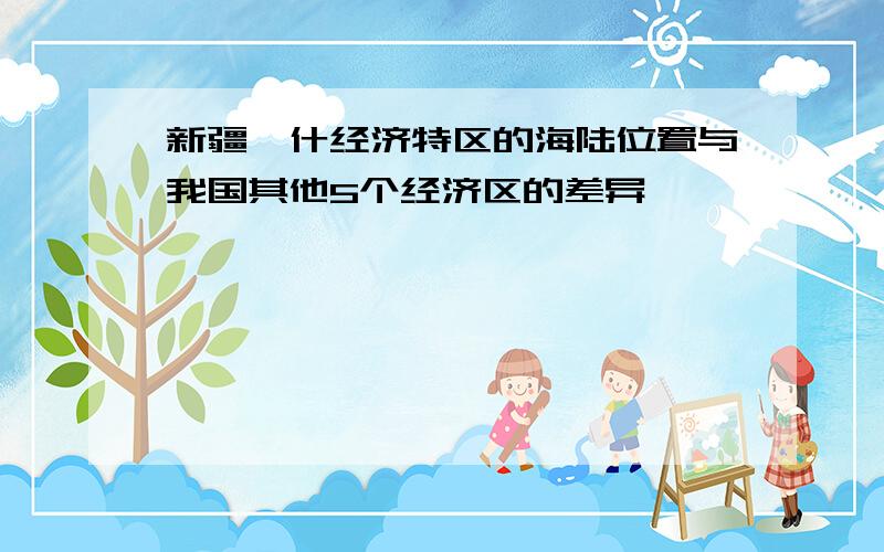 新疆喀什经济特区的海陆位置与我国其他5个经济区的差异