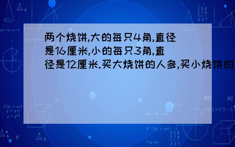 两个烧饼,大的每只4角,直径是16厘米,小的每只3角,直径是12厘米.买大烧饼的人多,买小烧饼的人少,为什么?