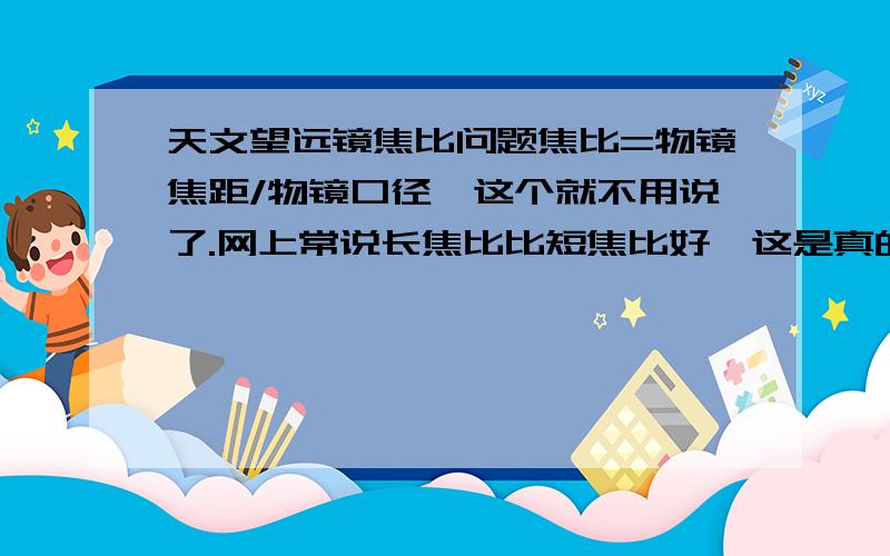 天文望远镜焦比问题焦比=物镜焦距/物镜口径,这个就不用说了.网上常说长焦比比短焦比好,这是真的吗?据说短焦适合观测深空星