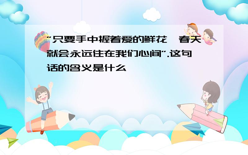 ”只要手中握着爱的鲜花,春天就会永远住在我们心间”.这句话的含义是什么