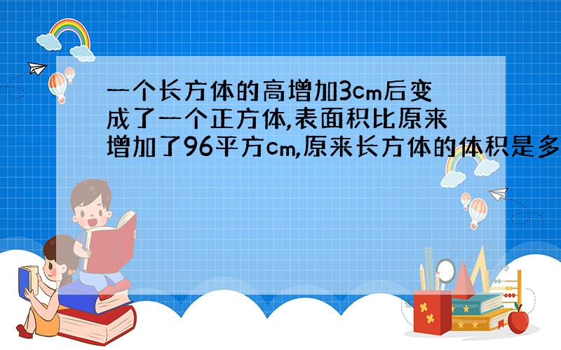 一个长方体的高增加3cm后变成了一个正方体,表面积比原来增加了96平方cm,原来长方体的体积是多少?