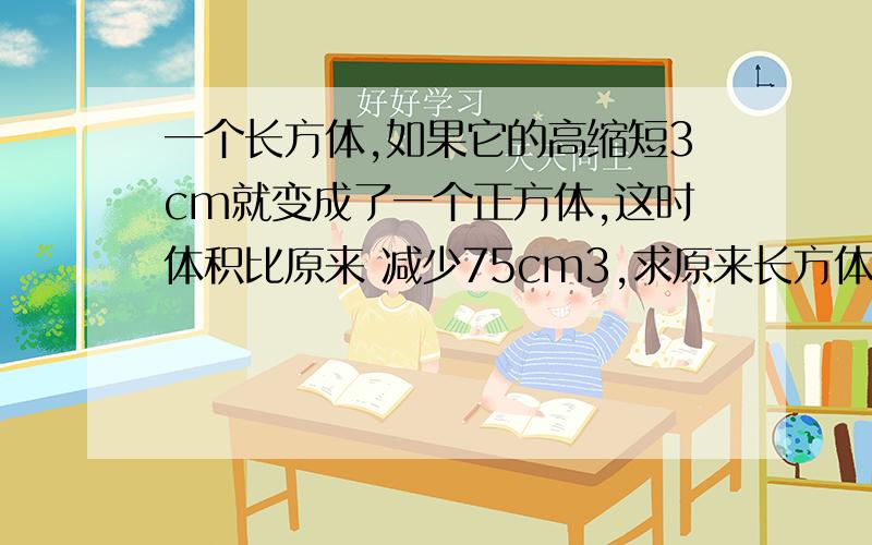 一个长方体,如果它的高缩短3cm就变成了一个正方体,这时体积比原来 减少75cm3,求原来长方体的体积.