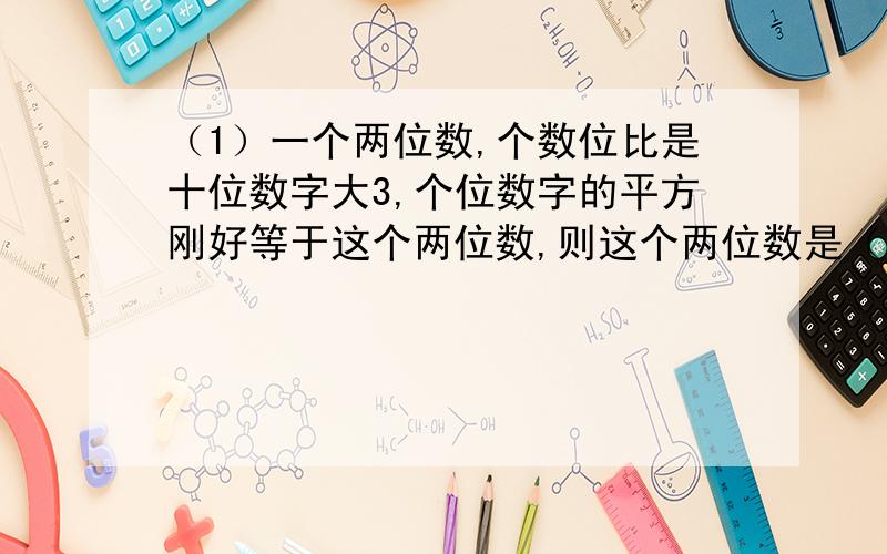 （1）一个两位数,个数位比是十位数字大3,个位数字的平方刚好等于这个两位数,则这个两位数是（ ）（2）