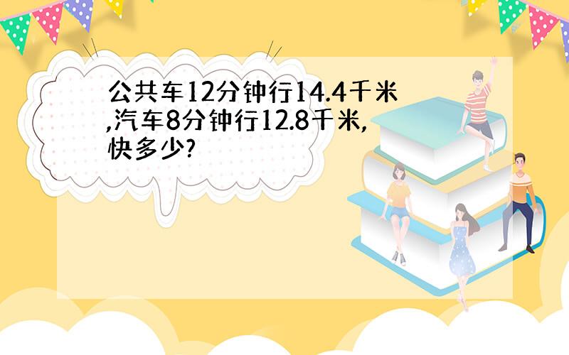 公共车12分钟行14.4千米,汽车8分钟行12.8千米,快多少?