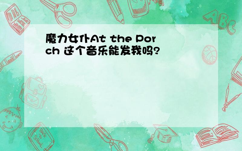 魔力女仆At the Porch 这个音乐能发我吗?