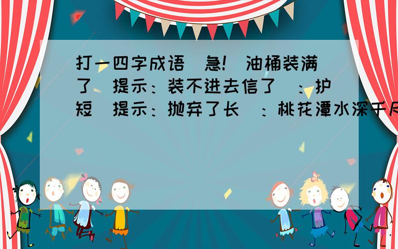 打一四字成语（急!）油桶装满了（提示：装不进去信了）：护短（提示：抛弃了长）：桃花潭水深千尺,不及汪伦送我情（提示：重点