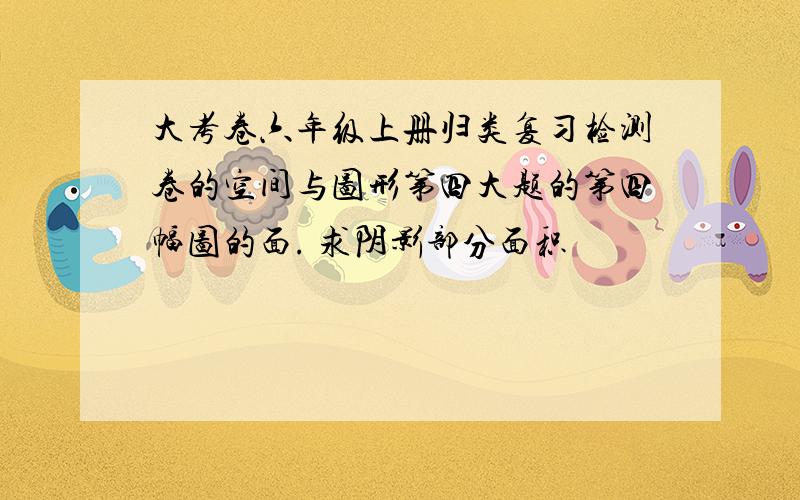 大考卷六年级上册归类复习检测卷的空间与图形第四大题的第四幅图的面. 求阴影部分面积