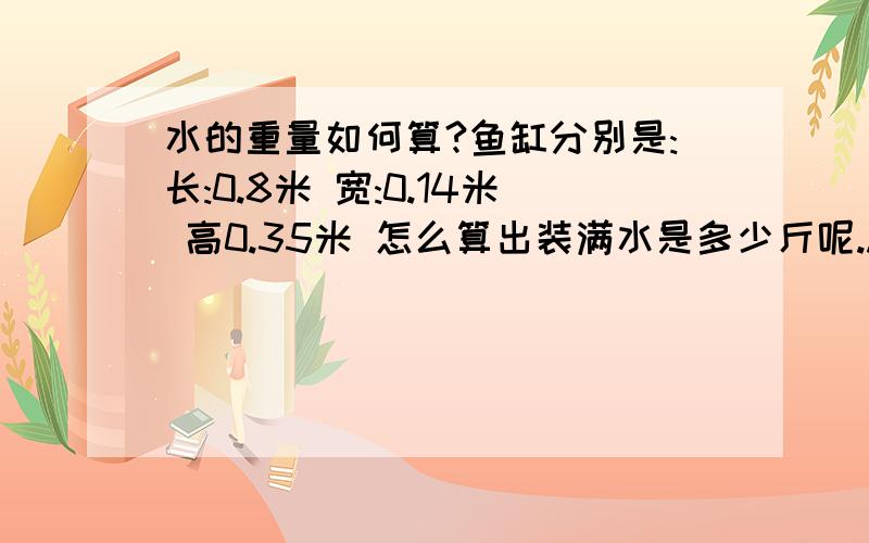 水的重量如何算?鱼缸分别是:长:0.8米 宽:0.14米 高0.35米 怎么算出装满水是多少斤呢..