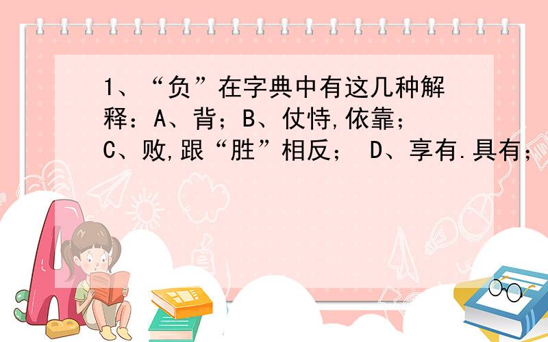 1、“负”在字典中有这几种解释：A、背；B、仗恃,依靠；C、败,跟“胜”相反； D、享有.具有；E、亏欠；F、遭受；G、