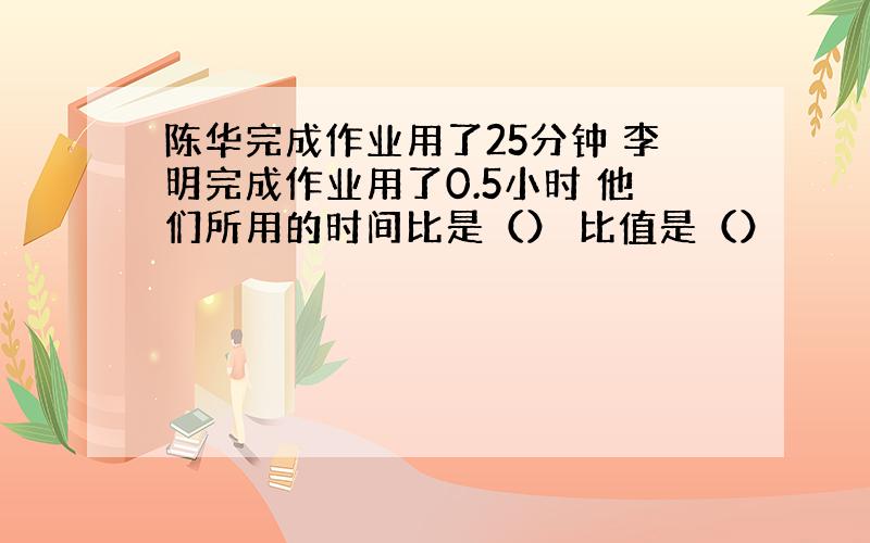 陈华完成作业用了25分钟 李明完成作业用了0.5小时 他们所用的时间比是（） 比值是（）