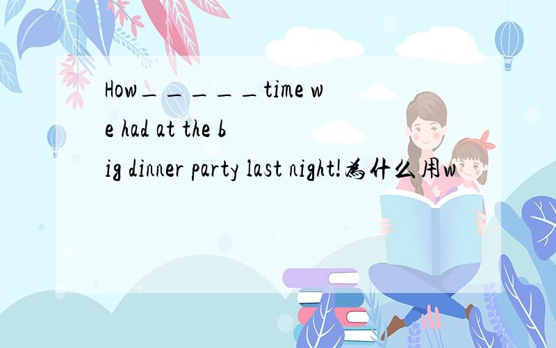 How_____time we had at the big dinner party last night!为什么用w