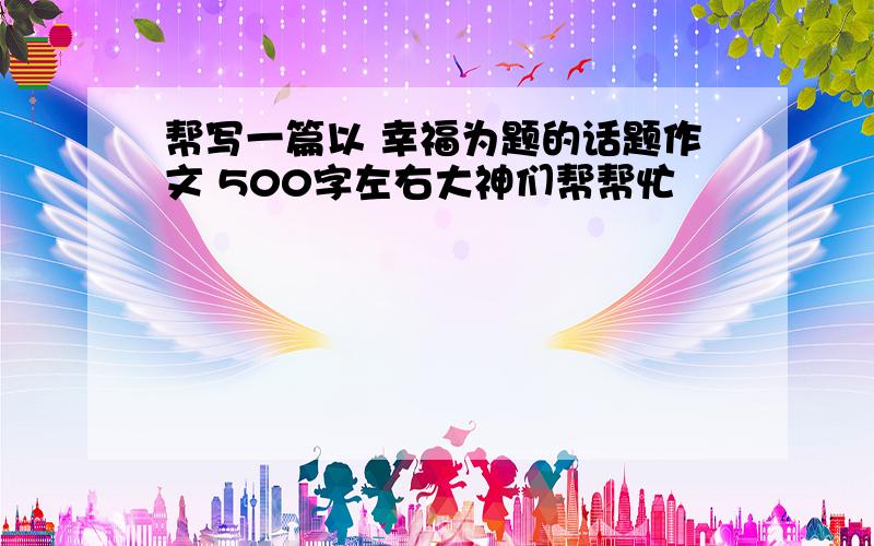 帮写一篇以 幸福为题的话题作文 500字左右大神们帮帮忙