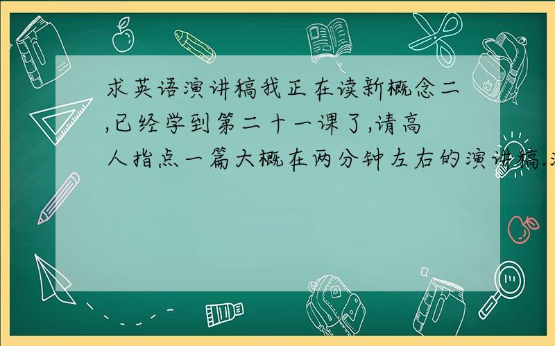 求英语演讲稿我正在读新概念二,已经学到第二十一课了,请高人指点一篇大概在两分钟左右的演讲稿.注：明天之后答题的人不给分