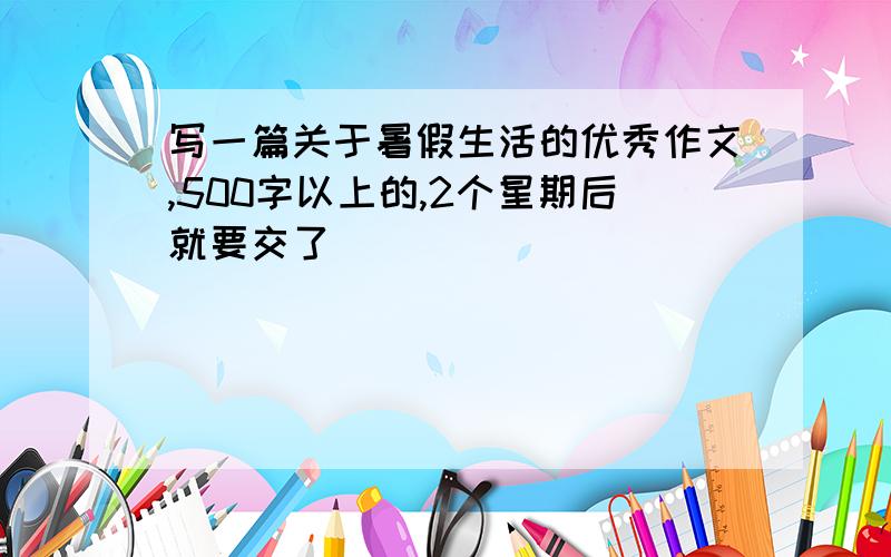 写一篇关于暑假生活的优秀作文,500字以上的,2个星期后就要交了