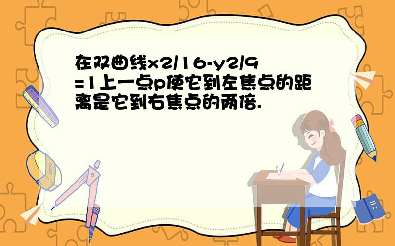 在双曲线x2/16-y2/9=1上一点p使它到左焦点的距离是它到右焦点的两倍.