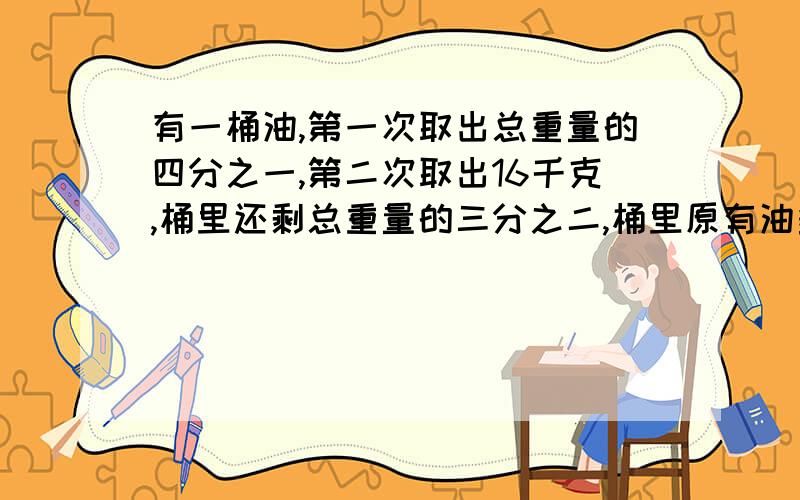 有一桶油,第一次取出总重量的四分之一,第二次取出16千克,桶里还剩总重量的三分之二,桶里原有油多少千