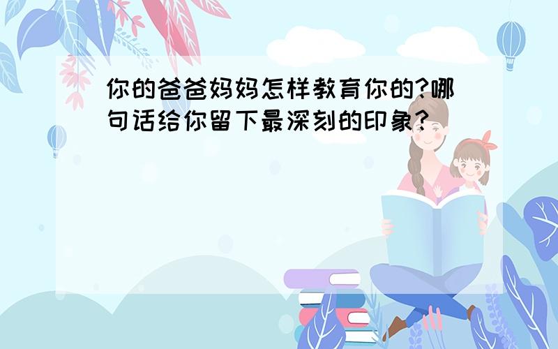 你的爸爸妈妈怎样教育你的?哪句话给你留下最深刻的印象?