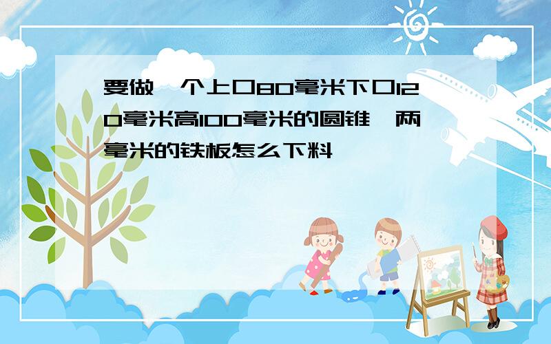 要做一个上口80毫米下口120毫米高100毫米的圆锥,两毫米的铁板怎么下料