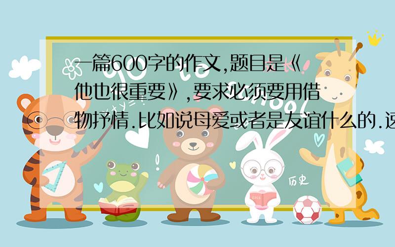 一篇600字的作文,题目是《他也很重要》,要求必须要用借物抒情.比如说母爱或者是友谊什么的.速度我很急