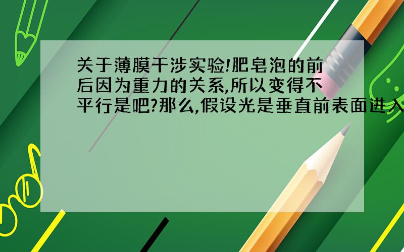 关于薄膜干涉实验!肥皂泡的前后因为重力的关系,所以变得不平行是吧?那么,假设光是垂直前表面进入肥皂泡,在后表面反射的时候