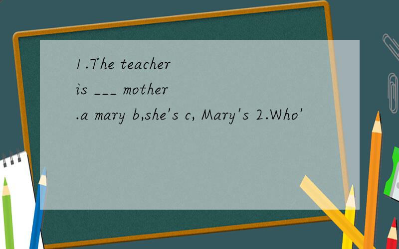 1.The teacher is ___ mother .a mary b,she's c, Mary's 2.Who'